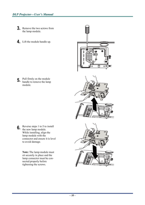 Page 45D
D
D L
L
L P
P
P  
 
  P
P
P r
r
r o
o
o j
j
j e
e
e c
c
c t
t
t o
o
o r
r
r —
—
— U
U
U s
s
s e
e
e r
r
r ’
’
’ s
s
s  
 
  M
M
M a
a
a n
n
n u
u
u a
a
a l
l
l  
 
 
 
3. Remove the two screws from 
the lamp module. 
4. Lift the module handle up. 
 
5. Pull firmly on the module  
handle to remove the lamp 
module. 
 
6. Reverse steps 1 to 5 to install 
the new lamp module.  
While installing, align the 
lamp module with the  
connector and ensure it is level 
to avoid damage. 
Note: The lamp module...