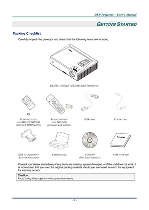 Page 8D
D
D L
L
L P
P
P  
 
  P
P
P r
r
r o
o
o j
j
j e
e
e c
c
c t
t
t o
o
o r
r
r  
 
  –
–
–  
 
  U
U
U s
s
s e
e
e r
r
r ’
’
’ s
s
s  
 
  M
M
M a
a
a n
n
n u
u
u a
a
a l
l
l  
 
 
–  1 –  
GETTING STARTED 
Packing Checklist 
Carefully unpack the projector and check  that the following items are included:  
 
D825ES / D825EX / D832MX DLP PROJECTOR 
    
 
   
 
R
EMOTE CONTROL  
(
FOR D825ES/D825EX) 
(WITH ONE 3V CR2025 BATTERY)  R
EMOTE CONTROL  
(
FOR D832MX) 
(
WITH ONE AAA BATTERY)  RGB 
CABLE POWER...