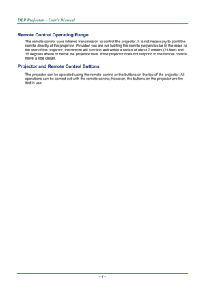 Page 16
DLP Projector—User’s Manual 
– 8 – 
Remote Control Operating Range 
The remote control uses infrared transmission to control the projector. It is not necessary to point the 
remote directly at the projector. Provided you are not holding the remote perpendicular to the sides or 
the rear of the projector, the re mote will function well within a radi us of about 7 meters (23 feet) and 
15 degrees above or below the projector level. If the pr ojector does not respond to the remote control, 
move a little...