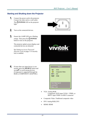 Page 19
DLP Projector – User’s Manual 
– 11  – 
Starting and Shutting  down the Projector 
1.  Connect the power cord to the projector. 
Connect the other end to a wall outlet. 
The 
 POWER  LED on the projector 
light. 
2.   Turn on the connected devices.  
3.  Ensure the LAMP LED not a flashing 
orange. Then press the 
 POWER  
button to turn on the projector.  
 
The projector splash screen displays and 
connected devices are detected. 
 
See  Setting an Access Password 
(Security Lock)  on page 13 if...