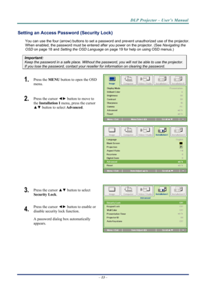 Page 21
DLP Projector – User’s Manual 
Setting an Access Password (Security Lock) 
You can use the four (arrow) buttons to set a password and prevent unauthorized use of the projector. 
When enabled, the password must be entered after you power on the projector. (See 
Navigating the 
OSD
 on page 18 and  on page 19 for help on using OSD menus.) Setting the OSD Language
Important: 
Keep the password in a safe place.  Without the password, you will not be able to use the projector. 
If you lose the password,...