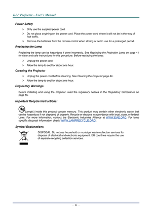 Page 5
DLP Projector—User’s Manual 
Power Safety 
¾  Only use the supplied power cord. 
¾  Do not place anything on the powe r cord. Place the power cord where it will not be in the way of 
foot traffic. 
¾   Remove the batteries from the remote control when storing or not in use for a prolonged period. 
Replacing the Lamp 
Replacing the lamp can be hazardous if done incorrectly. See 
—  iv — 
Replacing the Projection Lamp on page 41 
for clear and safe instructions for this procedure. Before replacing the...