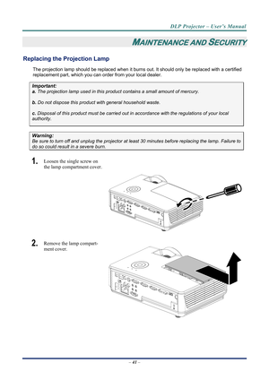 Page 49
DLP Projector – User’s Manual 
– 41  – 
MAINTENANCE AND SECURITY 
Replacing the Projection Lamp 
The projection lamp should be replaced when it burns out. It should only be r eplaced with a certified 
replacement part, which you can order from your local dealer.  
Important: 
a.  The projection lamp used in this product contains a small amount of mercury. 
b.  Do not dispose this product  with general household waste. 
c. Disposal of this product must be carried out in a ccordance with the regulations...