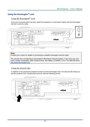 Page 53
DLP Projector – User’s Manual 
Using the Kensington® Lock 
®Using the Kensington
– 45  – 
 Lock 
If you are concerned about security, attach the proj ector to a permanent object with the Kensington 
slot and a security cable.  
 
Note: 
Contact your vendor for details on purchasing a suitable Kensi ngton security cable.  
The security lock corresponds to Kensington’s Micr oSaver Security System. If you have any com-
ment, contact: Kensington, 2853 Campus Drive, San Mateo, CA 94403, U.S.A. Tel:...