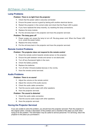 Page 56
DLP Projector—User’s Manual 
– 48 – 
Lamp Problems 
Problem: There is no light from the projector  
1. Check that the power cable is securely connected. 
2. Ensure the power source is good by te sting with another electrical device. 
3. Restart the projector in the correct order and check that the Power LED is green. 
4. If you have replaced the lamp recently,  try resetting the lamp connections.  
5. Replace the lamp module. 
6. Put the old lamp back in the projector and have the projector serviced....