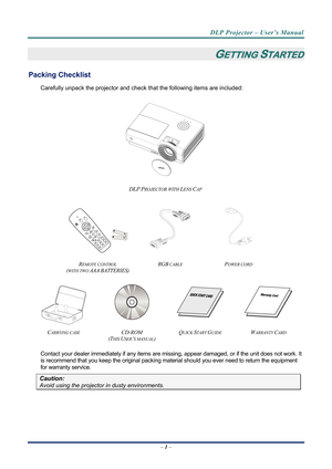 Page 9
DLP Projector – User’s Manual 
– 1 –  
GETTING STARTED 
Packing Checklist 
Carefully unpack the projector and che ck that the following items are included:   
 
DLP PROJECTOR WITH LENS CAP 
   
   
REMOTE CONTROL  
(
WITH TWO AAA BATTERIES) 
RGB CABLE POWER CORD 
 
   
 
CARRYING CASE CD-ROM  
(T
HIS USER’S MANUAL) 
QUICK START GUIDE WARRANTY CARD 
 
Contact your dealer immediately if any items are mi ssing, appear damaged, or if the unit does not work. It 
is recommend that you keep the original...