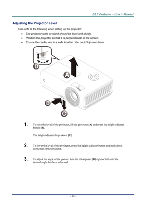 Page 23
DLP Projector – User’s Manual 
Adjusting the Projector Level 
Take note of the following when setting up the projector: 
• The projector table or stand should be level and sturdy. 
• Position the projector so that it is perpendicular to the screen. 
• Ensure the cables are in a safe location. You could trip over them.  
A
D
C 
1.  To raise the level of the projector, lift the projector  [A] and press the height-adjuster 
button  [B].  
The height adjuster drops down  [C].  
2.  To lower the level of the...