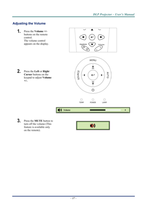 Page 25
DLP Projector – User’s Manual 
Adjusting the Volume 
1.  
Volume
+
-
Press the Volume +/-   
buttons on the remote 
control.  
The volume control  
appears on the display. 
 
MENU
SOURCEAUTO
LAMPTEMPPOWER
2.  Press the  Left or Right 
Cursor  buttons on the 
keypad to adjust  Volume 
+/-.  
 
 
3.  Press the  MUTE button to 
turn off the volume (This 
feature is available only 
on the remote). 
 
 
–  17  –  