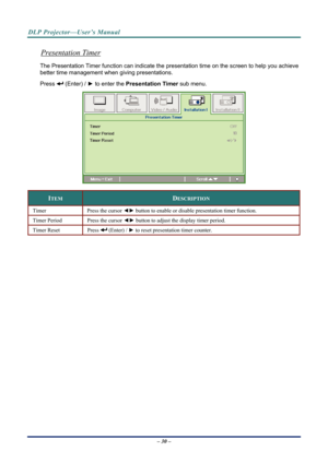 Page 38
DLP Projector—User’s Manual 
Presentation Timer 
The Presentation Timer function can indicate the presentation ti me on the screen to help you achieve 
better time management when giving presentations. 
 (Enter) /  ► to enter the  Presentation Timer  sub menu. Press 
 
ITEM DESCRIPTION 
Timer Press the cursor ◄► button to enable or disable presentation timer function. 
Timer Period Press the cursor ◄►  button to adjust the display timer period. 
Timer Reset Press  (Enter) / ► to reset presentation timer...