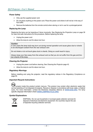 Page 5DLP Projector—User’s Manual 
Power Safety 
  Only use the supplied power cord. 
   Do not place anything on the powe r cord. Place the power cord where it will not be in the way of 
foot traffic. 
   Remove the batteries from the remote control when storing or not in use for a prolonged period. 
Replacing the Lamp 
Replacing the lamp can be hazardous if done incorrectly. See  Replacing the Projection Lamp on page 39 
for cle
ar and safe instructions for this procedure. Before replacing the lamp: 
...