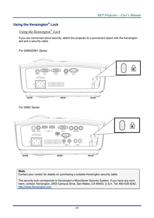 Page 51DLP Projector – User’s Manual 
Using the Kensington® Lock 
Using the Kensington® Lock 
If you are concerned about security, attach the projector to a permanent object with the Kensington 
slot and a security cable.  
 
For D860/D861 Series 
 
 
 
For D862 Series 
 
 
 
Note: 
Contact your vendor for details on purchasing a suitable Kensi ngton security cable.  
The security lock corresponds to Kensington’s Micr oSaver Security System. If you have any com-
ment, contact: Kensington, 2853 Campus Drive, San...