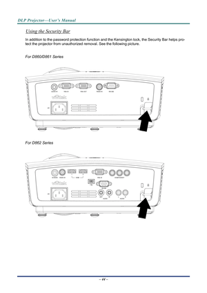 Page 52DLP Projector—User’s Manual 
Using the Security Bar 
In addition to the password protection function and the Kensington lock, the Security Bar helps pro-
tect the projector from unauthorized re moval. See the following picture. 
 
For D860/D861 Series 
 
 
 
For D862 Series 
 
 
– 44 –   