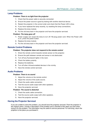 Page 55DLP Projector – User’s Manual 
– 47  – 
Lamp Problems 
Problem: There is no light from the projector  
1.  Check that the power cable is securely connected. 
2.  Ensure the power source is good by te sting with another electrical device. 
3.  Restart the projector in the correct order and check that the Power LED is blue. 
4.  If you have replaced the lamp recently,  try resetting the lamp connections.  
5.  Replace the lamp module. 
6.  Put the old lamp back in the projector and have the projector...