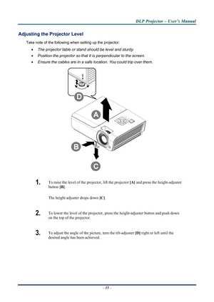 Page 21
D
D
D L
L
L P
P
P  
 
  P
P
P r
r
r o
o
o j
j
j e
e
e c
c
c t
t
t o
o
o r
r
r  
 
  –
–
–  
 
  U
U
U s
s
s e
e
e r
r
r ’
’
’ s
s
s  
 
  M
M
M a
a
a n
n
n u
u
u a
a
a l
l
l  
 
 
Adjusting the Projector Level 
Take note of the following when setting up the projector: 
•  The projector table or stand should be level and sturdy. 
• Position the projector so that it is perpendicular to the screen. 
• Ensure the cables are in a safe location. You could trip over them.  
 
1.  To raise the level of the...