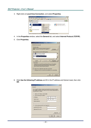 Page 40
D
D
D L
L
L P
P
P  
 
  P
P
P r
r
r o
o
o j
j
j e
e
e c
c
c t
t
t o
o
o r
r
r —
—
— U
U
U s
s
s e
e
e r
r
r ’
’
’ s
s
s  
 
  M
M
M a
a
a n
n
n u
u
u a
a
a l
l
l  
 
 
3. Right-click on  Local Area Connection, and select  Properties. 
 
4. In the Properties  window, select the  General tab, and select  Internet Protocol (TCP/IP) . 
5. Click Properties . 
 
6. Click Use the following IP address  and fill in the IP address and Subnet mask, then click 
OK . 
 
– 34 –   
