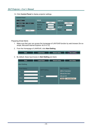 Page 42
D
D
D L
L
L P
P
P  
 
  P
P
P r
r
r o
o
o j
j
j e
e
e c
c
c t
t
t o
o
o r
r
r —
—
— U
U
U s
s
s e
e
e r
r
r ’
’
’ s
s
s  
 
  M
M
M a
a
a n
n
n u
u
u a
a
a l
l
l  
 
 
14. Click  Control Panel to display projector settings. 
 
 
Preparing Email Alerts 
1.  Make sure that user can access the hom epage of LAN RJ45 function by web browser (for ex-
ample, Microsoft Internet Explorer v6.01/v7.0). 
2.  From the Homepage of LAN/RJ45, click  Alert Setting. 
 
3.  By default, these input boxes in  Alert Setting...