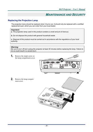 Page 45
D
D
D L
L
L P
P
P  
 
  P
P
P r
r
r o
o
o j
j
j e
e
e c
c
c t
t
t o
o
o r
r
r  
 
  –
–
–  
 
  U
U
U s
s
s e
e
e r
r
r ’
’
’ s
s
s  
 
  M
M
M a
a
a n
n
n u
u
u a
a
a l
l
l  
 
 
–  39  – 
MAINTENANCE AND SECURITY 
Replacing the Projection Lamp 
The projection lamp should be replaced when it burns out. It should only be r eplaced with a certified 
replacement part, which you can order from your local dealer.  
Important: 
a.  The projection lamp used in this product contains a small amount of mercury....