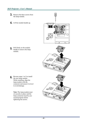 Page 46
D
D
D L
L
L P
P
P  
 
  P
P
P r
r
r o
o
o j
j
j e
e
e c
c
c t
t
t o
o
o r
r
r —
—
— U
U
U s
s
s e
e
e r
r
r ’
’
’ s
s
s  
 
  M
M
M a
a
a n
n
n u
u
u a
a
a l
l
l  
 
 
– 40 –  
3. Remove the three screws from 
the lamp module. 
4. Lift the module handle up. 
 
5. Pull firmly on the module  
handle to remove the lamp 
module. 
 
6. Reverse steps 1 to 5 to install 
the new lamp module.  
While installing, align the 
lamp module with the  
connector and ensure it is level 
to avoid damage. 
Note: The lamp...