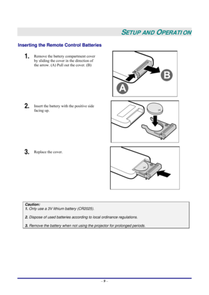 Page 15 
– 9 –
 
SETUP AND OPERATION 
Inserting the Remote Control Batteries  
1.  Remove the battery compartment cover 
by sliding the cover in the direction of 
the arrow. (A) Pull out the cover. (B) 
 
2.  Insert the battery with the positive side 
facing up. 
 
3.  Replace the cover. 
 
 
Caution: 
1. Only use a 3V lithium battery (CR2025). 
 
2. Dispose of used batteries according to local ordinance regulations.  
 
3. Remove the battery when not using the projector for prolonged periods. 
 
  