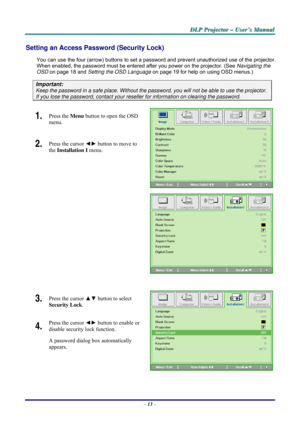 Page 19D D
D
L L
L
P P
P
   
 
P P
P
r r
r
o o
o
j j
j
e e
e
c c
c
t t
t
o o
o
r r
r
   
 
– –
–
   
 
U U
U
s s
s
e e
e
r r
r
’ ’
’
s s
s
   
 
M M
M
a a
a
n n
n
u u
u
a a
a
l l
l
   
 
– 13 – 
Setting an Access Password (Security Lock) 
You can use the four (arrow) buttons to set a password and prevent unauthorized use of the projector. 
When enabled, the password must be entered after you power on the projector. (See Navigating the 
OSD on page 18 and Setting the OSD Language on page 19 for help on using OSD...