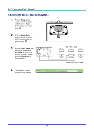 Page 22D D
D
L L
L
P P
P
   
 
P P
P
r r
r
o o
o
j j
j
e e
e
c c
c
t t
t
o o
o
r r
r
— —
—
U U
U
s s
s
e e
e
r r
r
’ ’
’
s s
s
   
 
M M
M
a a
a
n n
n
u u
u
a a
a
l l
l
   
 
– 16 – 
Adjusting the Zoom, Focus and Keystone 
1.  Use the Image-zoom  
control (on the projector 
only) to resize the pro-
jected image and screen 
size 
B. 
2.  Use the Image-focus  
control (on the projector 
only) to sharpen the pro-
jected image 
A.  
3.  Use the Quick Menu but-
ton on the projector or 
Keystone on the remote...