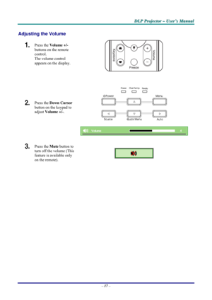Page 23D D
D
L L
L
P P
P
   
 
P P
P
r r
r
o o
o
j j
j
e e
e
c c
c
t t
t
o o
o
r r
r
   
 
– –
–
   
 
U U
U
s s
s
e e
e
r r
r
’ ’
’
s s
s
   
 
M M
M
a a
a
n n
n
u u
u
a a
a
l l
l
   
 
– 17 – 
Adjusting the Volume 
1.  Press the Volume +/-  
buttons on the remote 
control.  
The volume control  
appears on the display. 
2.  Press the Down Cursor 
button on the keypad to 
adjust Volume +/-. 
 
 
 
 
3.  Press the Mute button to 
turn off the volume (This 
feature is available only 
on the remote). 
 
  