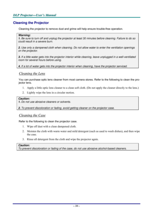 Page 40D D
D
L L
L
P P
P
   
 
P P
P
r r
r
o o
o
j j
j
e e
e
c c
c
t t
t
o o
o
r r
r
— —
—
U U
U
s s
s
e e
e
r r
r
’ ’
’
s s
s
   
 
M M
M
a a
a
n n
n
u u
u
a a
a
l l
l
   
 
– 34 – 
Cleaning the Projector 
Cleaning the projector to remove dust and grime will help ensure trouble-free operation.  
Warning: 
1. Be sure to turn off and unplug the projector at least 30 minutes before cleaning. Failure to do so 
could result in a severe burn. 
2. Use only a dampened cloth when cleaning. Do not allow water to enter...