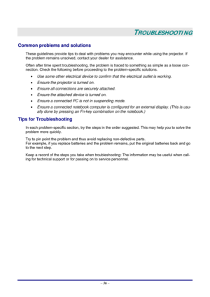 Page 42 
– 36 –
 
TROUBLESHOOTING 
Common problems and solutions 
These guidelines provide tips to deal with problems you may encounter while using the projector. If 
the problem remains unsolved, contact your dealer for assistance. 
Often after time spent troubleshooting, the problem is traced to something as simple as a loose con-
nection. Check the following before proceeding to the problem-specific solutions. 
• Use some other electrical device to confirm that the electrical outlet is working. 
• Ensure the...