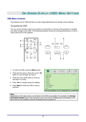 Page 24 
– 18 –
 
ON-SCREEN DISPLAY (OSD) MENU SETTINGS 
OSD Menu Controls 
The projector has an OSD that lets you make image adjustments and change various settings.  
Navigating the OSD 
You can use the remote control cursor buttons or the buttons on the top of the projector to navigate 
and make changes to the OSD. The following illustration shows the corresponding buttons on the re-
mote control and on the projector. 
 
 
 
 
1.  To enter the OSD, press the Menu button.  
2.  There are five menus. Press the...