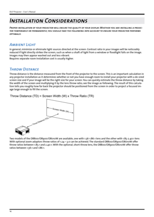 Page 14DLP Projector - User’s Manual
14
Installation Considerations
Proper installation of your projector will ensure the quality of your display. Whether you are installing a projec-
tor temporarily or permanently, you should take the following into account to ensure your projector performs 
optimally.
Ambient Light
In general, minimize or eliminate light sources directed at the screen. Contrast ratio in your images will be noticeably 
reduced if light directly strikes the screen, such as when a shaft of light...