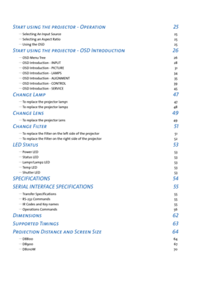 Page 3Start using the projector - Operation 25
 
y Selecting An Input Source  25
 
y Selecting an Aspect Ratio  25
 
y Using the OSD  25
Start using the projector - OSD Introduction 26
 
y OSD Menu Tree  26
 
y OSD Introduction - INPUT  28
 
y OSD Introduction - PICTURE  31
 
y OSD Introduction - LAMPS  34
 
y OSD Introduction - ALIGNMENT  35
 
y OSD Introduction - CONTROL  39
 
y OSD Introduction - SERVICE  45
Change Lamp 47
 
y To replace the projector lamp1  47
 
y To replace the projector lamp2  48
Change...