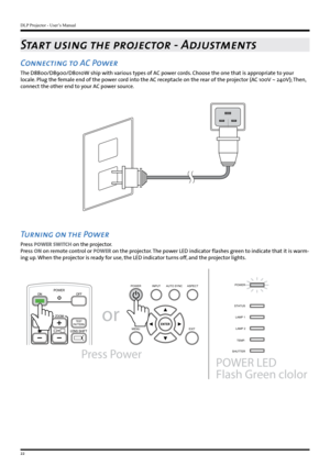 Page 22DLP Projector - User’s Manual
22
Start using the projector - Adjustments
Connecting to AC Power
The D8800/D8900/D8010W ship with various types of AC power cords. Choose the one that is appropriate to your 
locale. Plug the female end of the power cord into the AC receptacle on the rear of the projector (AC 100V ~ 240V); Then, 
connect the other end to your AC power source.
Turning on the Power
Press POWER SWITCH on the projector.
Press ON on remote control or POWER on the projector. The power LED...