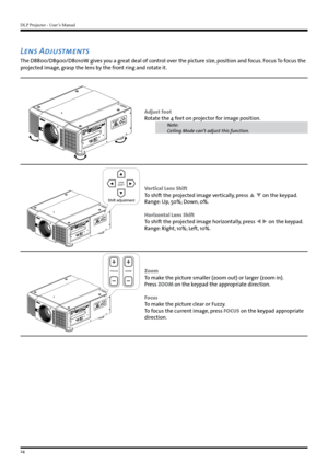 Page 24DLP Projector - User’s Manual
24
Lens Adjustments
The D8800/D8900/D8010W gives you a great deal of control over the picture size, position and focus. Focus To focus the 
projected image, grasp the lens by the front ring and rotate it.
Adjust foot
Rotate the 4 feet on projector for image position.
Note:
Ceiling Mode can’t adjust this function. 
LENS
SHIFT
Shift adjustment
Vertical Lens Shift
To shift the projected image vertically, press   on the keypad.
Range: Up, 50%; Down, 0%.
Horizontal Lens Shift...