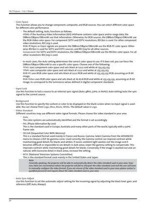 Page 30DLP Projector - User’s Manual
30
 
y Color Space
This function allows you to change component, composite, and RGB sources. You can select different color space 
for different color performance.
 
y The default setting, Auto, functions as follows:
HDMI: If the Auxiliary Video Information (AVI) infoframe contains color space and/or range data, the 
D8800/D8900/D8010W use that information. Otherwise, for RGB sources, the D8800/D8900/D8010W use 
the RGB-Video color space. For component SDTV and EDTV...