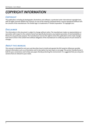 Page 4DLP Projector - User’s Manual
4
COPYRIGHT INFORMATION
Copyright 
This publication, including all photographs, illustrations and software, is protected under international copyright laws, 
with all rights reserved. Neither this manual, nor any of the material contained herein, may be reproduced without writ-
ten consent of the manufacturer. The Vivitek logo is a trademark of “Vivitek Corporation.” © Copyright 2012
Disclaimer 
The information in this document is subject to change without notice. The...