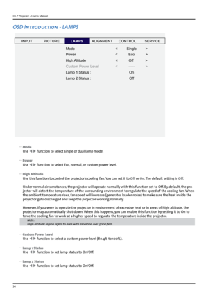 Page 34DLP Projector - User’s Manual
34
OSD Introduction - LAMPS
INPUTP ICTURE
Mode
Power
High Altitude
Custom Power Level
Lamp 1 Status  :
Lamp 2 Status  : <         Single         
>
<           Eco            >
<           Of f            >
<           -----           > OnOf fLAMPSALIGNMENT CONTROLSERVICE
 
y Mode
Use   function to select single or dual lamp mode.
 
y Power
Use   function to select Eco, normal, or custom power level.
 
y High Altitude
Use this function to control the projector’s cooling...