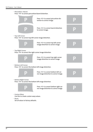 Page 36DLP Projector - User’s Manual
36
 
y Pincushion / Barrel
Press   to correct pincushion/barrel distortion.
P
Press   to correct pincushion dis-
tortion to correct image.
P
P
Press   to correct barrel distortion 
to correct image.
P
 
y Top Left Corner
Press   to correct top left corner image distortion.
P
Press   to correct top left corner 
image distortion to correct image.
P
 
y Top Right Corner
Press   to correct the right corner image distortion.
P
Press   to correct top right corner...