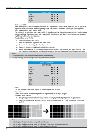 Page 38DLP Projector - User’s Manual
38
White Level
Top
Bottom
Left
Right 0
0
0
0
 
y Black Level Uplift
Black Level Uplift is used to compensate for the lack of pure black output from projectors, due to light leak -
ing to the projection screen. When projecting black , the hot area where the two images overlap project 
twice the projectors’ black output levels. 
The solution is to adjust the Black Level Uplift. First make sure that the units connected to the projectors are 
outputting black. Then increase the...