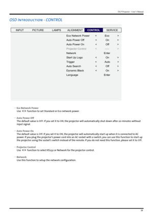 Page 3939
DLP Projector - User’s Manual
OSD Introduction - CONTROL
INPUTP ICTURE
Eco Network Power
Auto Power Off
Auto Power On
Projector Control
Network
Start Up Logo
Tr igger
Auto Search
Dynamic Blac k
Language <           Eco           
>
<            On            >
<            Of f           >
<           -----           > Enter
<            On            >
<            Auto          >
<            Of f           >
<            On            >
Enter
LAMPS
ALIGNMENTCONTROLSERVICE
 
y Eco Network Power
Use...