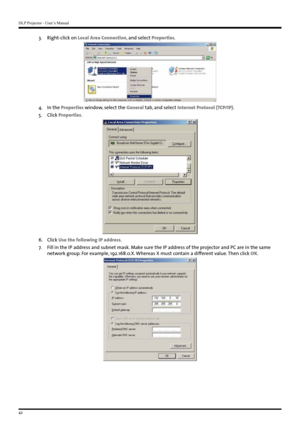 Page 42DLP Projector - User’s Manual
42
3. Right-click on Local Area Connection, and select Properties.
4 . In the  Properties window, select the General tab, and select Internet Protocol (TCP/IP).
5 .  Click Properties.
6. Click Use the following IP address.
7.   Fill in the IP address and subnet mask. Make sure the IP address of the projector and PC are in the same 
network group. For example, 192.168.0.X. Whereas X must contain a different value. Then click OK.   