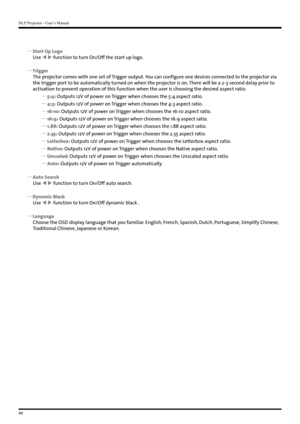 Page 44DLP Projector - User’s Manual
44
 
y Start Up Logo
Use   function to turn On/Off the start up logo.
 
y Trigger
The projector comes with one set of Trigger output. You can configure one devices connected to the projector via 
the trigger port to be automatically turned on when the projector is on. There will be a 2-3 second delay prior to 
activation to prevent operation of this function when the user is choosing the desired aspect ratio.
 
y 5:4:  Outputs 12V of power on Trigger when chooses the 5:4...