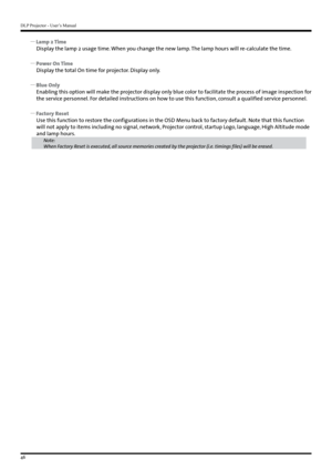 Page 46DLP Projector - User’s Manual
46
 
y Lamp 2 Time
Display the lamp 2 usage time. When you change the new lamp. The lamp hours will re-calculate the time.
 
y Power On Time
Display the total On time for projector. Display only.
 
y Blue Only
Enabling this option will make the projector display only blue color to facilitate the process of image inspection for 
the service personnel. For detailed instructions on how to use this function, consult a qualified service personnel.
 
y Factory Reset
Use this...