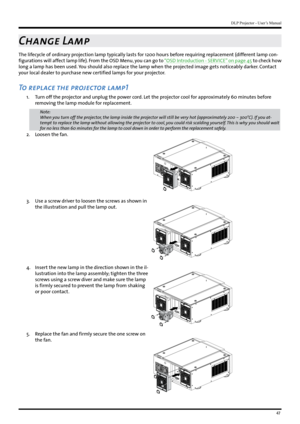 Page 4747
DLP Projector - User’s Manual
Change Lamp
The lifecycle of ordinary projection lamp typically lasts for 1200 hours before requiring replacement (different lamp con-
figurations will affect lamp life). From the OSD Menu, you can go to “OSD Introduction - SERVICE” on page 45 to check how 
long a lamp has been used. You should also replace the lamp when the projected image gets noticeably darker. Contact 
your local dealer to purchase new certified lamps for your projector.
To replace the projector...