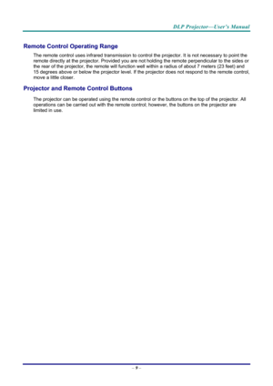 Page 18DLP Projector—User’s Manual 
– 9 –  
Remote Control Operating Range 
The remote control uses infrared transmission to cont rol the projector. It is not necessary to point the 
remote directly at the projector. Provided you are not holding the remote perpendicular to the sides or 
the rear of the projector, the re mote will function well within a radi us of about 7 meters (23 feet) and 
15 degrees above or below the projector level. If the pr ojector does not respond to the remote control, 
move a little...