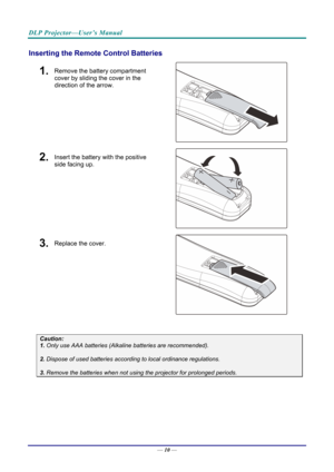 Page 19DLP Projector—User’s Manual 
Inserting the Remote Control Batteries 
1.  Remove the battery compartment 
cover by sliding the cover in the 
direction of the arrow. 
 
2.  Insert the battery with the positive 
side facing up. 
 
3.  Replace the cover. 
 
 
Caution: 
1. Only use AAA batteries (Alkaline batteries are recommended). 
 
2. Dispose of used batteries accordi ng to local ordinance regulations.  
 
3. Remove the batteries when not usi ng the projector for prolonged periods. 
 
 
— 10 —  