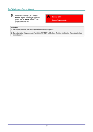 Page 21DLP Projector—User’s Manual 
5.  When the “Power Off? /Press 
Power again” message appears, 
press the POWER  button. The 
projector turns off. 
 
Caution: 
1. Be sure to remove the lens  cap before starting projector.  
2. Do not unplug the power cord until the POWER LED stops flashing–indicating the projector has 
cooled down. 
 
 
— 12 —  