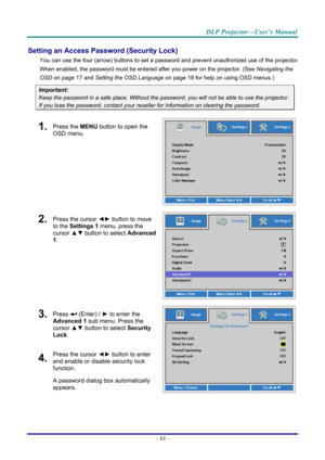 Page 22DLP Projector—User’s Manual 
Setting an Access Password (Security Lock) 
You can use the four (arrow) buttons to set a password and prevent unauthorized use of the projector. 
When enabled, the password must be entered after you power on the projector. (See  Navigating the 
OSD  on page  17 and Setting the OSD Language  on page 18 for help on using OSD menus.) 
Important: 
Keep the password in a safe place.  Without the password, you will not be able to use the projector. 
If you lose the password,...
