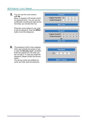 Page 23DLP Projector—User’s Manual 
5.  You can use the cursor buttons 
▲▼◄► 
either on keypad or IR remote control 
for password entry. You can use any 
combination including the same arrow 
five times, but not less than five. 
Press the cursor buttons in any order 
to set the password. Push the  MENU 
button  to exit the  dialog box. 
6.  The password confirm menu appears 
when user presses the power-on key 
in case the  Security Lock is enabled. 
Enter the password in the order you 
set it at step 5. In case...