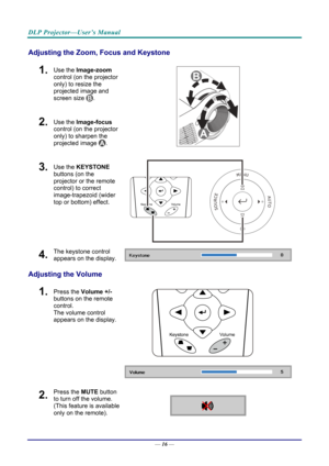 Page 25DLP Projector—User’s Manual 
Adjusting the Zoom, Focus and Keystone 
1.  Use the Image-zoom  
control (on the projector 
only) to resize the 
projected image and 
screen size 
. 
2.  Use the Image-focus  
control (on the projector 
only) to sharpen the 
projected image 
.  
3.  Use the KEYSTONE  
buttons (on the 
projector or the remote 
control) to correct 
image-trapezoid (wider 
top or bottom) effect. 
 
4.  The keystone control 
appears on the display. 
Adjusting the Volume 
 
1.  Press the  Volume...