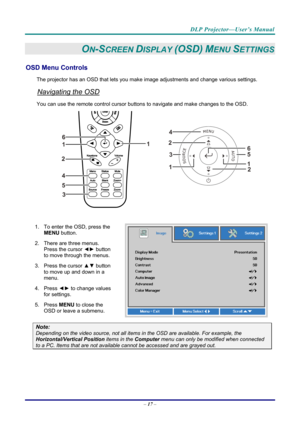 Page 26DLP Projector—User’s Manual 
– 17  – 
ON-SCREEN DISPLAY (OSD) MENU SETTINGS 
OSD Menu Controls 
The projector has an OSD that lets you ma ke image adjustments and change various settings.  
Navigating the OSD 
You can use the remote contro l cursor buttons to navigate and make changes to the OSD.  
2
1
1
2
3
45
6
 
1.  To enter the OSD, press the 
MENU button.  
2.  There are three menus.  Press the cursor ◄►  button 
to move through the menus.  
3. Press the cursor  ▲▼ button 
to move up and down in a...